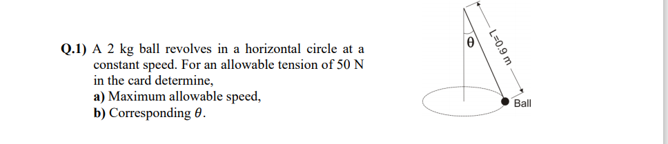 Q.1) A 2 kg ball revolves in a horizontal circle at a
constant speed. For an allowable tension of 50 N
in the card determine,
a) Maximum allowable speed,
b) Corresponding 0.
Ball
L%30.9 m
