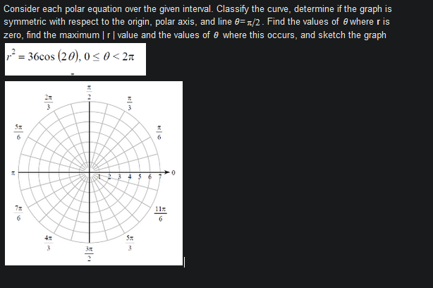 Consider each polar equation over the given interval. Classify the curve, determine if the graph is
symmetric with respect to the origin, polar axis, and line e=r/2. Find the values of e where r is
zero, find the maximum | r| value and the values of e where this occurs, and sketch the graph
= 36cos (20), 0 < 0 < 2n
6
0-
4$6
11:
6.
4
3
