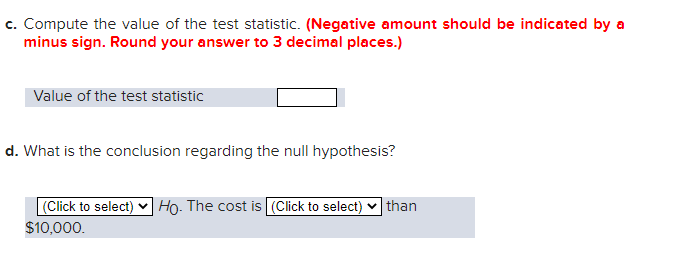 c. Compute the value of the test statistic. (Negative amount should be indicated by a
minus sign. Round your answer to 3 decimal places.)
Value of the test statistic
d. What is the conclusion regarding the null hypothesis?
(Click to select) Ho. The cost is (Click to select) than
$10,000.