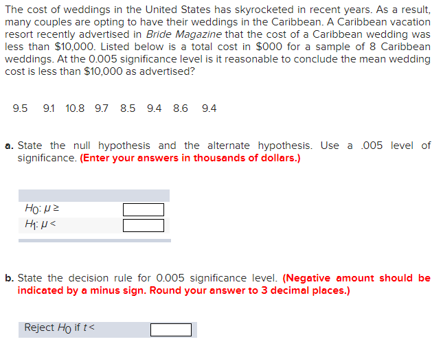 The cost of weddings in the United States has skyrocketed in recent years. As a result,
many couples are opting to have their weddings in the Caribbean. A Caribbean vacation
resort recently advertised in Bride Magazine that the cost of a Caribbean wedding was
less than $10,000. Listed below is a total cost in $000 for a sample of 8 Caribbean
weddings. At the 0.005 significance level is it reasonable to conclude the mean wedding
cost is less than $10,000 as advertised?
9.5 9.1 10.8 9.7 8.5 9.4 8.6 9.4
a. State the null hypothesis and the alternate hypothesis. Use a 005 level of
significance. (Enter your answers in thousands of dollars.)
Ho:μz
H₁: N<
b. State the decision rule for 0.005 significance level. (Negative amount should be
indicated by a minus sign. Round your answer to 3 decimal places.)
Reject Ho if t<