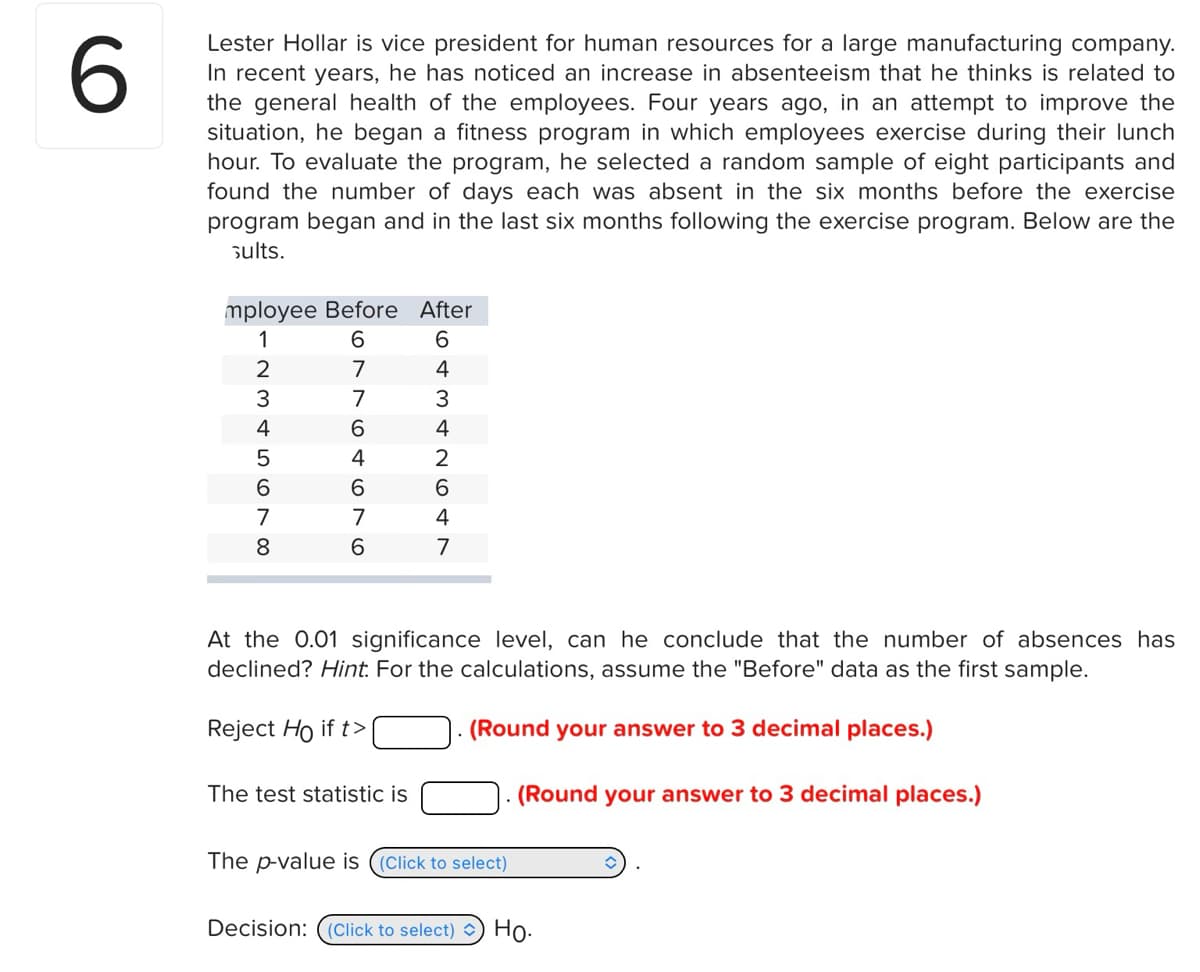 6
Lester Hollar is vice president for human resources for a large manufacturing company.
In recent years, he has noticed an increase in absenteeism that he thinks is related to
the general health of the employees. Four years ago, in an attempt to improve the
situation, he began a fitness program in which employees exercise during their lunch
hour. To evaluate the program, he selected a random sample of eight participants and
found the number of days each was absent in the six months before the exercise
program began and in the last six months following the exercise program. Below are the
sults.
mployee Before After
1234567 00
8
69964676
64342647
At the 0.01 significance level, can he conclude that the number of absences has
declined? Hint. For the calculations, assume the "Before" data as the first sample.
Reject Ho if t>
(Round your answer to 3 decimal places.)
The test statistic is
The p-value is ((Click to select)
(Round your answer to 3 decimal places.)
Decision: (Click to select) Ho.
