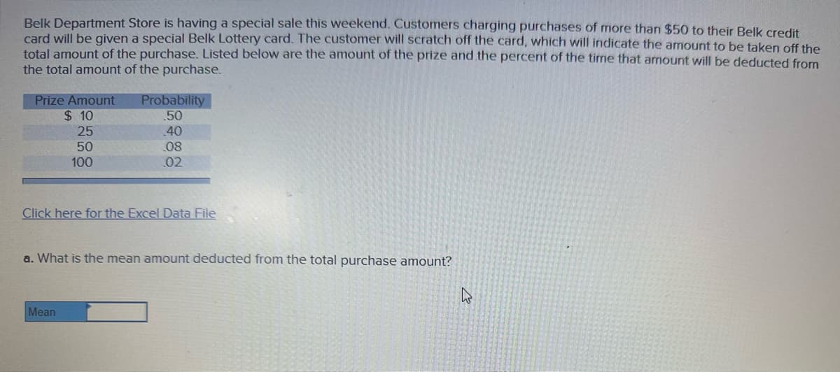 Belk Department Store is having a special sale this weekend. Customers charging purchases of more than $50 to their Belk credit
card will be given a special Belk Lottery card. The customer will scratch off the card, which will indicate the amount to be taken off the
total amount of the purchase. Listed below are the amount of the prize and the percent of the time that amount will be deducted from
the total amount of the purchase.
Prize Amount
$10
25
50
100
Probability
.50
40
08
02
Click here for the Excel Data File
Mean
a. What is the mean amount deducted from the total purchase amount?