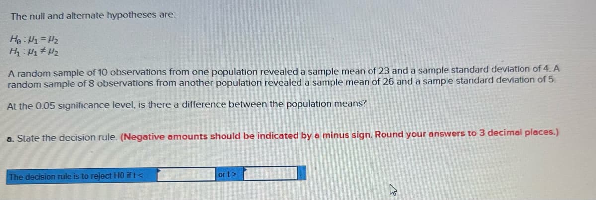 The null and alternate hypotheses are:
He: H₁=₂
H₁ H₂ H₂
A random sample of 10 observations from one population revealed a sample mean of 23 and a sample standard deviation of 4. A
random sample of 8 observations from another population revealed a sample mean of 26 and a sample standard deviation of 5.
At the 0.05 significance level, is there a difference between the population means?
a. State the decision rule. (Negative amounts should be indicated by a minus sign. Round your answers to 3 decimal places.)
The decision rule is to reject HO ift<
ort>