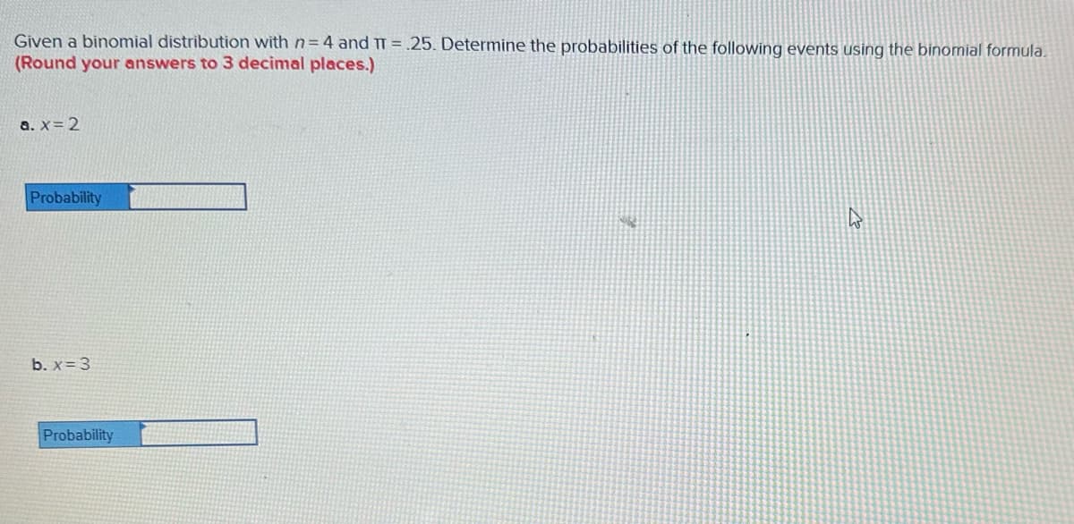 Given a binomial distribution with n=4 and TT= .25. Determine the probabilities of the following events using the binomial formula.
(Round your answers to 3 decimal places.)
a. x = 2
Probability
b. x = 3
Probability