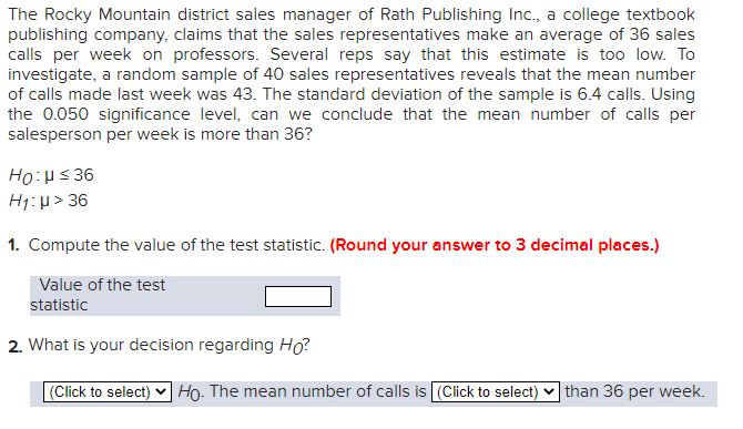 The Rocky Mountain district sales manager of Rath Publishing Inc., a college textbook
publishing company, claims that the sales representatives make an average of 36 sales
calls per week on professors. Several reps say that this estimate is too low. To
investigate, a random sample of 40 sales representatives reveals that the mean number
of calls made last week was 43. The standard deviation of the sample is 6.4 calls. Using
the 0.050 significance level, can we conclude that the mean number of calls per
salesperson per week is more than 36?
Ho:μ ≤ 36
H₁: μ> 36
1. Compute the value of the test statistic. (Round your answer to 3 decimal places.)
Value of the test
statistic
2. What is your decision regarding Ho?
(Click to select) Ho. The mean number of calls is (Click to select) than 36 per week.