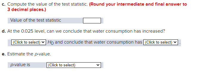 c. Compute the value of the test statistic. (Round your intermediate and final answer to
3 decimal places.)
Value of the test statistic
d. At the 0.025 level, can we conclude that water consumption has increased?
(Click to select) ✓ Ho and conclude that water consumption has (Click to select)
e. Estimate the p-value.
p-value is
(Click to select)