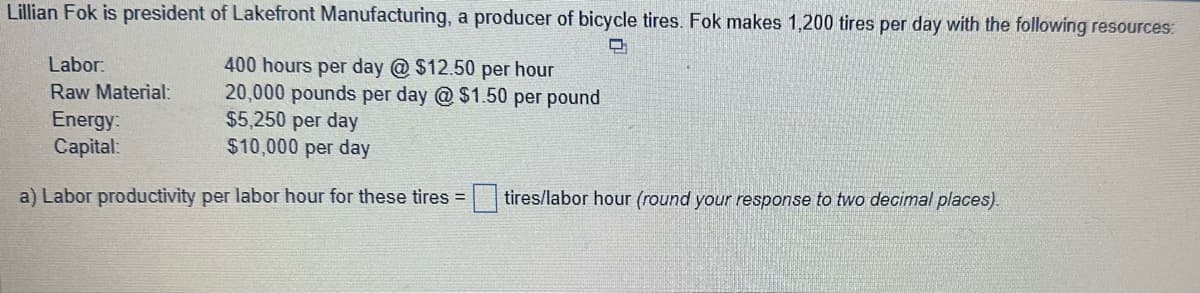 Lillian Fok is president of Lakefront Manufacturing, a producer of bicycle tires. Fok makes 1,200 tires per day with the following resources:
Labor:
Raw Material:
Energy:
Capital:
400 hours per day @ $12.50 per hour
20,000 pounds per day @ $1.50 per pound
$5,250 per day
$10,000 per day
D
a) Labor productivity per labor hour for these tires = tires/labor hour (round your response to two decimal places).