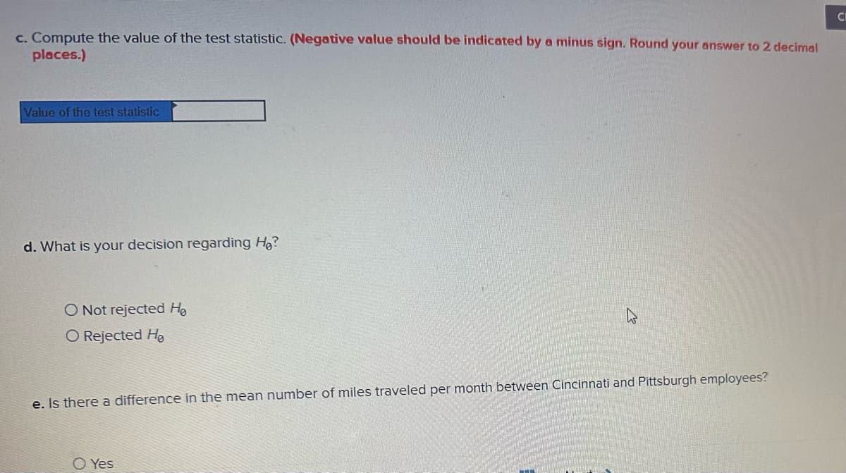 c. Compute the value of the test statistic. (Negative value should be indicated by a minus sign. Round your answer to 2 decimal
places.)
Value of the test statistic
d. What is your decision regarding H₂?
O Not rejected He
O Rejected Ho
e. Is there a difference in the mean number of miles traveled per month between Cincinnati and Pittsburgh employees?
O Yes
www
CI