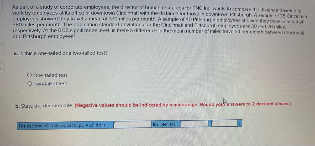 As part of a study of corporate employees, the director of human resources for PNC Inc. wants to compare the distance traveled to
work by employees at its office in downtown Cincinnati with the distance for those in downtown Pittsburgh. A sample of 35 Cincinnati
employees showed they travel a mean of 370 miles per month. A sample of 40 Pittsburgh employees showed they travel a mean of
380 miles per month. The population standard deviations for the Cincinnati and Pittsburgh employees are 30 and 26 miles,
respectively. At the 0.05 significance level, is there a difference in the mean number of miles traveled per month between Cincinnati
and Pittsburgh employees?
a. Is this a one-tailed or a two-tailed test?
O One-tailed test
O Two-tailed test
b. State the decision rule. (Negative values should be indicated by a minus sign. Round your answers to 2 decimal places.)
The decision rule is to reject H0:μC = µP if z is
the interval (