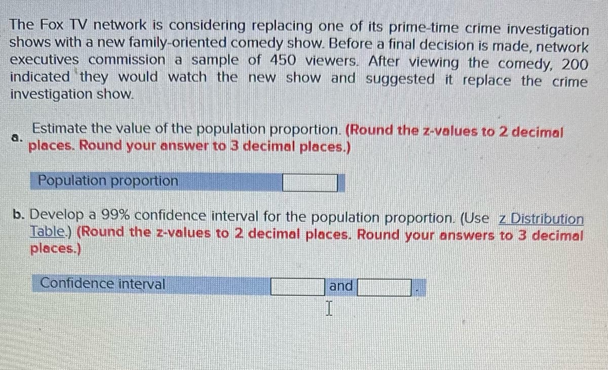 The Fox TV network is considering replacing one of its prime-time crime investigation
shows with a new family-oriented comedy show. Before a final decision is made, network
executives commission a sample of 450 viewers. After viewing the comedy, 200
indicated they would watch the new show and suggested it replace the crime
investigation show.
Estimate the value of the population proportion. (Round the z-values to 2 decimal
places. Round your answer to 3 decimal places.)
Population proportion
b. Develop a 99% confidence interval for the population proportion. (Use z Distribution
Table.) (Round the z-values to 2 decimal places. Round your answers to 3 decimal
places.)
a.
Confidence interval
and
I