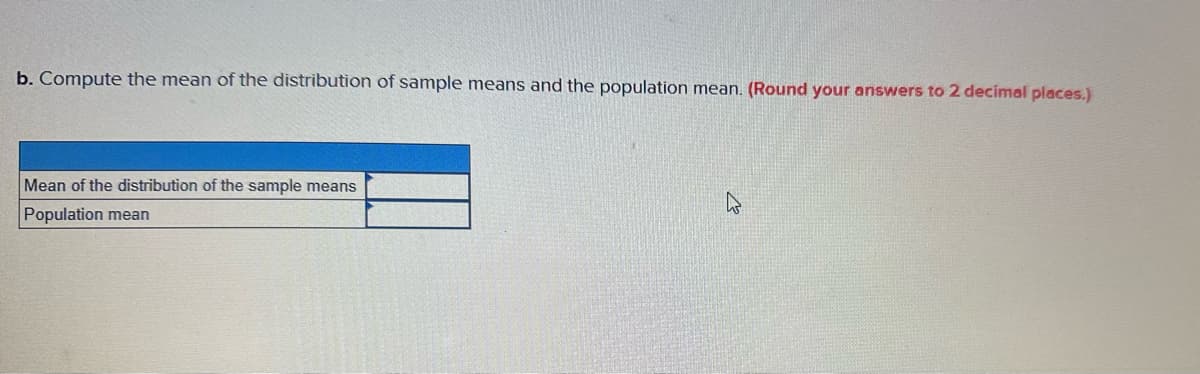 **Instruction:**

b. Compute the mean of the distribution of sample means and the population mean. *(Round your answers to 2 decimal places.)*

**Table:**

|                                    |                                 |
|------------------------------------|---------------------------------|
| Mean of the distribution of the sample means |                                 |
| Population mean                      |                                 |

*Note: Fill in the values calculated to two decimal places in the table above.*