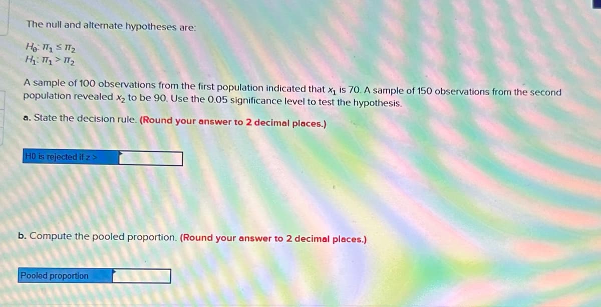 The null and alternate hypotheses are:
He: T1 T₂
H₁: T₁ T₂
A sample of 100 observations from the first population indicated that x₁ is 70. A sample of 150 observations from the second
population revealed x₂ to be 90. Use the 0.05 significance level to test the hypothesis.
a. State the decision rule. (Round your answer to 2 decimal places.)
HO is rejected if z>
b. Compute the pooled proportion. (Round your answer to 2 decimal places.)
Pooled proportion