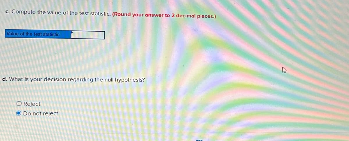 c. Compute the value of the test statistic. (Round your answer to 2 decimal places.)
Value of the test statistic
d. What is your decision regarding the null hypothesis?
O Reject
O Do not reject