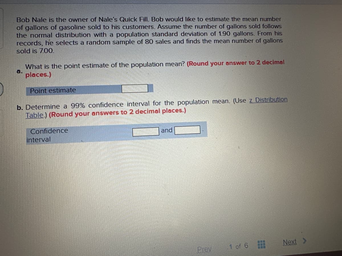 Bob Nale is the owner of Nale's Quick Fill. Bob would like to estimate the mean number
of gallons of gasoline sold to his customers. Assume the number of gallons sold follows
the normal distribution with a population standard deviation of 1.90 gallons. From his
records, he selects a random sample of 80 sales and finds the mean number of gallons
sold is 7.00.
a.
What is the point estimate of the population mean? (Round your answer to 2 decimal
places.)
Point estimate
b. Determine a 99% confidence interval for the population mean. (Use z Distribution
Table.) (Round your answers to 2 decimal places.)
Confidence
interval
and
Prev
1 of 6
waw
www
Next >