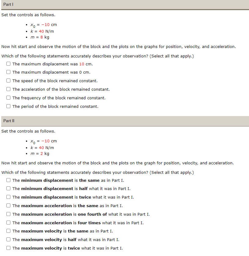 Part I
Set the controls as follows.
• Xo = -10 cm
• k = 40 N/m
• m = 8 kg
Now hit start and observe the motion of the block and the plots on the graphs for position, velocity, and acceleration.
Which of the following statements accurately describes your observation? (Select all that apply.)
The maximum displacement was 10 cm.
The maximum displacement was 0 cm.
The speed of the block remained constant.
The acceleration of the block remained constant.
The frequency of the block remained constant.
The period of the block remained constant.
Part II
Set the controls as follows.
.
• Xo = -10 cm
• k = 40 N/m
• m = 2 kg
.
Now hit start and observe the motion of the block and the plots on the graph for position, velocity, and acceleration.
Which of the following statements accurately describes your observation? (Select all that apply.)
The minimum displacement is the same as in Part I.
The minimum displacement is half what it was in Part I.
The minimum displacement is twice what it was in Part I.
The maximum acceleration is the same as in Part I.
The maximum acceleration is one fourth of what it was in Part I.
The maximum acceleration is four times what it was in Part I.
The maximum velocity is the same as in Part I.
The maximum velocity is half what it was in Part I.
The maximum velocity is twice what it was in Part I.