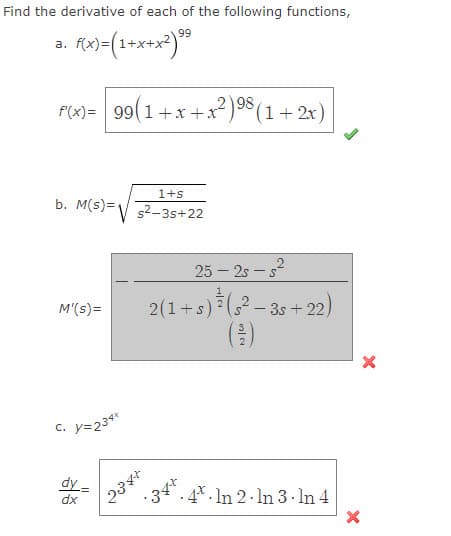 Find the derivative of each of the following functions,
99
f(x)=(1+x+x²) ⁹⁹
a.
98
f(x)= 99(1+x+x²) ⁹8 (1 + 2x)
1+s
b. M(s) = ²-3s+22
M'(s)=
c. y=234*
dy
dx
25-2ss²
2(1+s) ²¹ (5²-3s+22)
34+
234+
N|Co
4 In 2 In 3. In 4
.
X