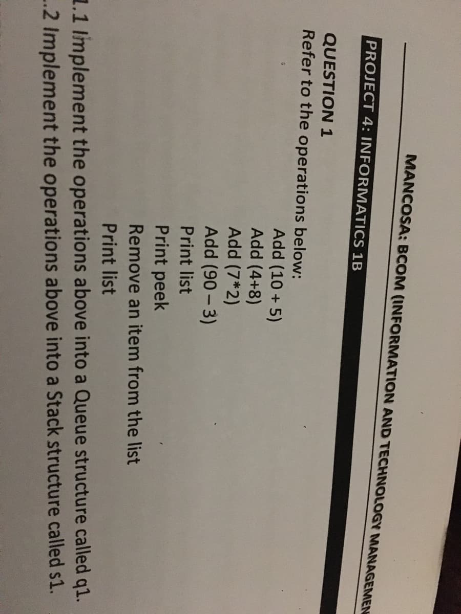 MANCOSA: BCOM (INFORMATION AND TECHNOLOGY MANAGEMEN
PROJECT 4: INFORMATICS 1B
QUESTION 1
Refer to the operations below:
Add (10 + 5)
Add (4+8)
Add (7*2)
Add (90 - 3)
Print list
Print peek
Remove an item from the list
Print list
1.1 Implement the operations above into a Queue structure called q1.
..2 Implement the operations above into a Stack structure called s1.
