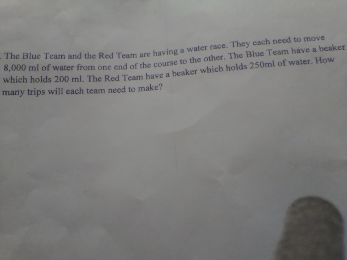 0,000 mi of water from one end of the course to the other. The Blue Team have a beaker
which holds 200 ml. The Red Team have a beaker which holds 250ml of water. How
many trips will each team need to make?
