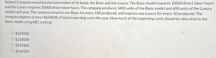 Noland Company manufactures two models of its banjo, the Basic and the Luxury. The Basic model requires 10000 direct labor hours.
and the Luxury requires 30000 direct labor hours. The company produces 3400 units of the Basic model and 600 units of the Luxury
model each year. The company inspects one Basic for every 100 produced, and inspects one Luxury for every 10 produced. The
company expects to incur $658000 of total inspecting costs this year. How much of the inspecting costs should be allocated to the
Basic model using ABC costing?
O $329000
O $238000
O $559300
O $164500