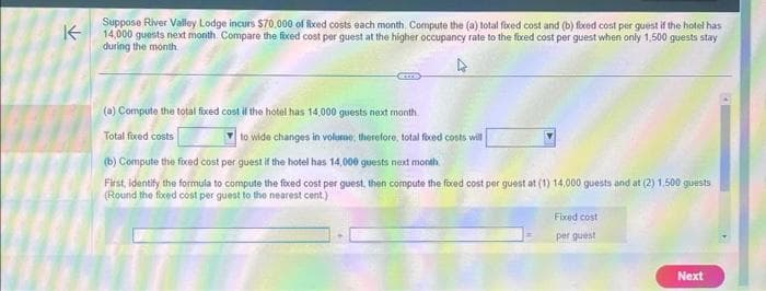 ↑
Suppose River Valley Lodge incurs $70,000 of fixed costs each month Compute the (a) total fixed cost and (b) fixed cost per guest if the hotel has
14,000 guests next month. Compare the fixed cost per guest at the higher occupancy rate to the fixed cost per guest when only 1,500 guests stay
during the month.
(a) Compute the total fixed cost if the hotel has 14,000 guests next month.
Total fixed costs
to wide changes in volume, therefore, total fixed costs will
(b) Compute the fixed cost per guest if the hotel has 14,000 guests next month.
First, identify the formula to compute the fixed cost per guest, then compute the foxed cost per guest at (1) 14,000 guests and at (2) 1.500 guests
(Round the fixed cost per quest to the nearest cent.)
Fixed cost
per quest
Next