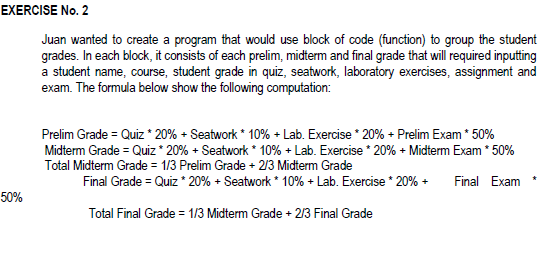 EXERCISE No. 2
Juan wanted to create a program that would use block of code (function) to group the student
grades. In each block, it consists of each prelim, midterm and final grade that will required inputting
a student name, course, student grade in quiz, seatwork, laboratory exercises, assignment and
exam. The formula below show the following computation:
Prelim Grade = Quiz * 20% + Seatwork * 10% + Lab. Exercise * 20% + Prelim Exam * 50%
Midterm Grade = Quiz * 20% + Seatwork * 10% + Lab. Exercise * 20% + Midterm Exam * 50%
Total Midterm Grade = 1/3 Prelim Grade + 2/3 Midterm Grade
Final Grade = Quiz * 20% + Seatwork * 10% + Lab. Exercise * 20% +
Final Exam
50%
Total Final Grade = 1/3 Midterm Grade + 213 Final Grade
