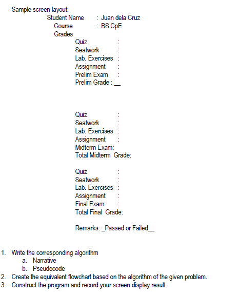 Sample screen layout:
Student Name
: Juan dela Cruz
: BS CpE
Course
Grades
Quiz
Seatwork
Lab. Exercises
Assignment
Prelim Exam
Prelim Grade:.
Quiz
Seatwork
Lab. Exercises
Assignment
Midterm Exam:
Total Midterm Grade:
Quiz
Seatwork
Lab. Exercises
Assignment
Final Exam:
Total Final Grade:
Remarks: _Passed or Failed_
1. Write the corresponding algorithm
a. Narrative
b. Pseudocode
2. Create the equivalent flowchart based on the algorithm of the given problem.
3. Construct the program and record your screen display result.
