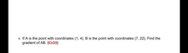 4. If A is the point with coordinates (1, 4). B is the point with coordinates (7, 22). Find the
gradient of AB. (CLO3)
