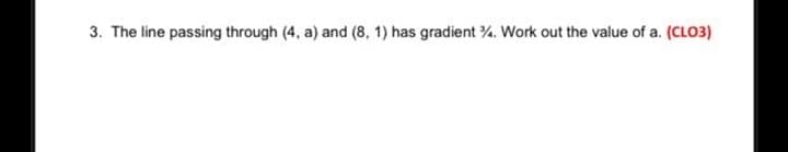 3. The line passing through (4, a) and (8, 1) has gradient . Work out the value of a. (CLO3)
