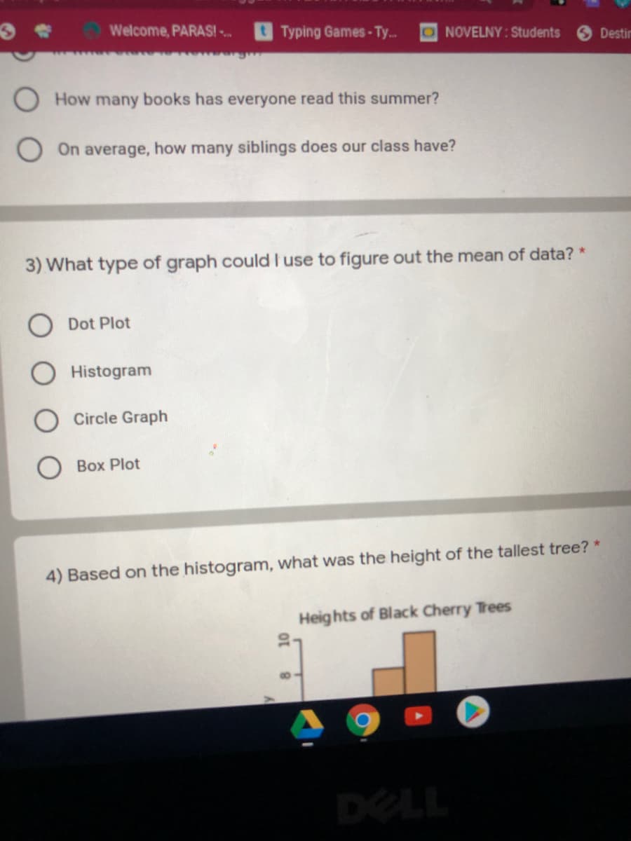 Welcome, PARAS! .
Typing Games-Ty..
ONOVELNY: Students
Destir
How many books has everyone read this summer?
On average, how many siblings does our class have?
3) What type of graph could I use to figure out the mean of data? *
Dot Plot
Histogram
Circle Graph
Box Plot
4) Based on the histogram, what was the height of the tallest tree? *
Heights of Black Cherry Trees
DELL
