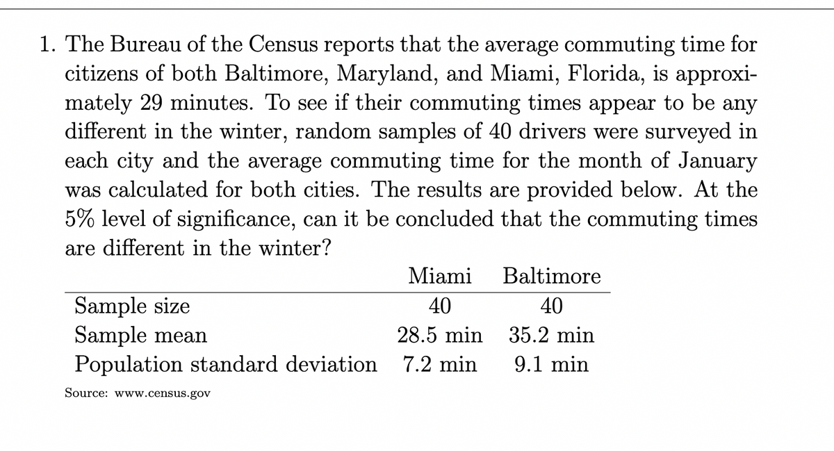 1. The Bureau of the Census reports that the average commuting time for
citizens of both Baltimore, Maryland, and Miami, Florida, is approxi-
mately 29 minutes. To see if their commuting times appear to be any
different in the winter, random samples of 40 drivers were surveyed in
each city and the average commuting time for the month of January
was calculated for both cities. The results are provided below. At the
5% level of significance, can it be concluded that the commuting times
are different in the winter?
Miami
Baltimore
Sample size
Sample mean
Population standard deviation 7.2 min
40
40
28.5 min
35.2 min
9.1 min
Source: www.census.gov
