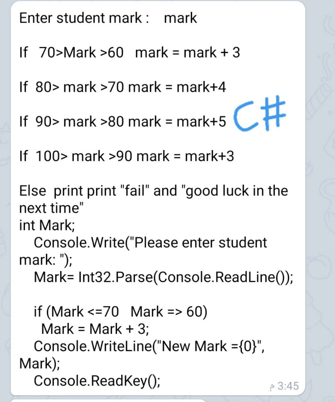 Enter student mark : mark
If 70>Mark >60 mark = mark + 3
If 80> mark >70 mark = mark+4
C#
If 90> mark >80 mark = mark+5
If 100> mark >90 mark = mark+3
Else print print "fail" and "good luck in the
next time"
int Mark;
Console.Write("Please enter student
mark: ");
Mark= Int32.Parse(Console.ReadLine());
if (Mark <=70 Mark => 60)
Mark = Mark + 3;
Console.WriteLine("New Mark ={0}",
Mark);
Console.ReadKey();
P 3:45
