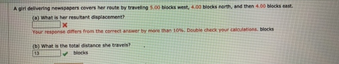 A girl delivering newspapers covers her route by traveling 5.00 blocks west, 4.00 blocks north, and then 4.00 blocks east.
(a) What is her resultant displacement?
Your response differs from the correct answer by more than 10%. Double check your calculations. blocks
