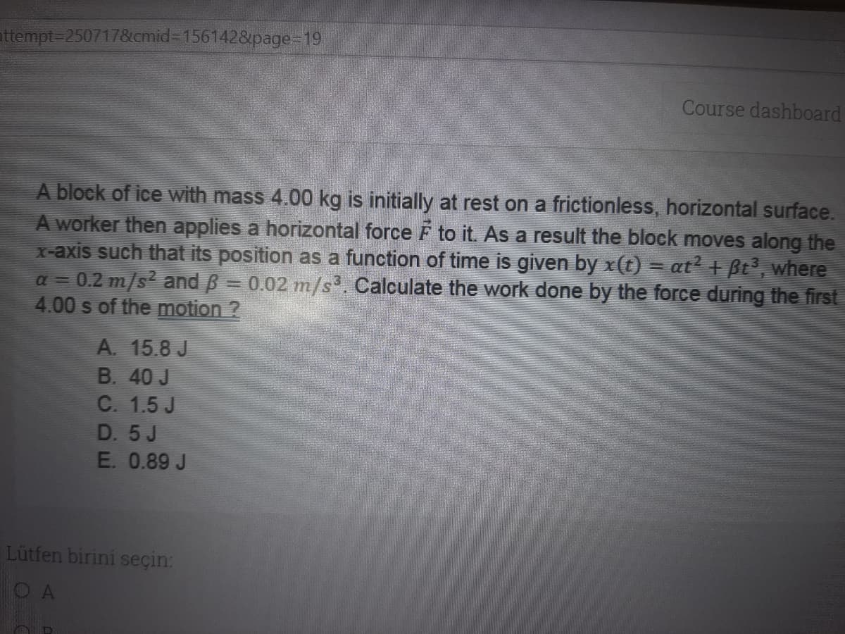 attempt=2507178&cmid3D1561428&page-19
Course dashboard
A block of ice with mass 4.00 kg is initially at rest on a frictionless, horizontal surface.
A worker then applies a horizontal force F to it. As a result the block moves along the
x-axis such that its position as a function of time is given by x(t) = at? + Bt', where
= 0.2 m/s? and B = 0.02 m/s³. Calculate the work done by the force during the first
4.00 s of the motion ?
a =
A. 15.8 J
B. 40 J
C. 1.5 J
D. 5J
E. 0.89 J
Lütfen birini seçin:
O A
