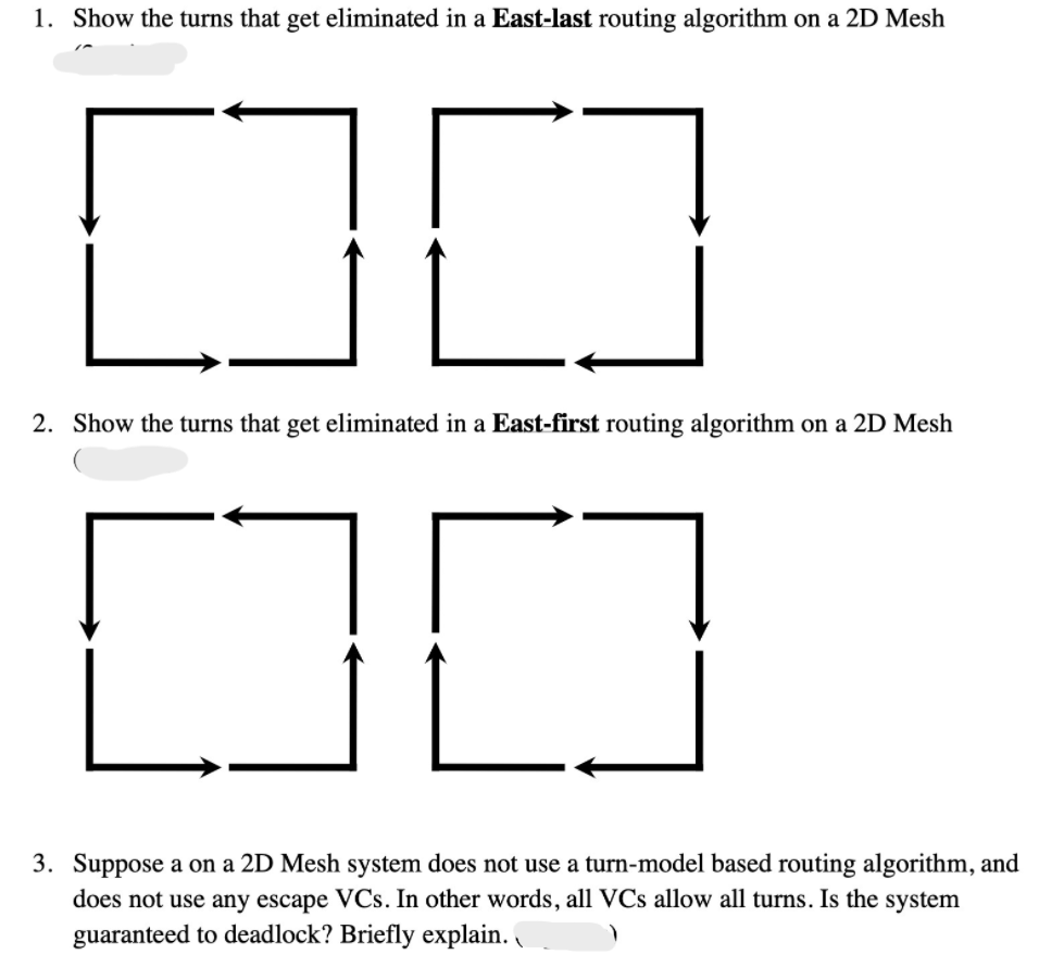 1. Show the turns that get eliminated in a East-last routing algorithm on a 2D Mesh
2. Show the turns that get eliminated in a East-first routing algorithm on a 2D Mesh
3. Suppose a on a 2D Mesh system does not use a turn-model based routing algorithm, and
does not use any escape VCs. In other words, all VCs allow all turns. Is the system
guaranteed to deadlock? Briefly explain.
