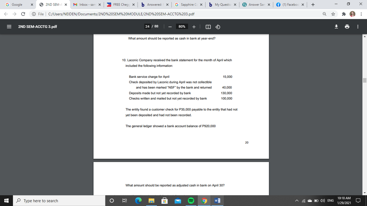 G Google
O
2ND SEM-A X
M Inbox - sam X
FREE Chegg x b Answered: x G Sapphire C x b My Questio x 9 Answer San X
6 (1) Faceboo x +
+ → C O File | C:/Users/NEIDEN/Documents/2ND%20SEM%20MODULE/2ND%20SEM-ACCTG%203.pdf
2ND SEM-ACCTG 3.pdf
24 / 88 |
+ | E O
80%
What amount should be reported as cash in bank at year-end?
10. Laconic Company received the bank statement for the month of April which
included the following information:
Bank service charge for April
15,000
Check deposited by Laconic during April was not collectible
and has been marked "NSF" by the bank and returned
40,000
Deposits made but not yet recorded by bank
130,000
Checks written and mailed but not yet recorded by bank
100,000
The entity found a customer check for P35,000 payable to the entity that had not
yet been deposited and had not been recorded.
The general ledger showed a bank account balance of P920.000
20
What amount should be reported as adjusted cash in bank on April 30?
10:18 AM
P Type here to search
w
4») ENG
1/29/2021
