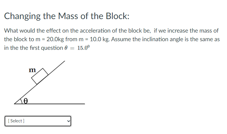 Changing the Mass of the Block:
What would the effect on the acceleration of the block be, if we increase the mass of
the block to m = 20.0kg from m = 10.0 kg. Assume the inclination angle is the same as
in the the first question 0 = 15.0°
m
[ Select ]
