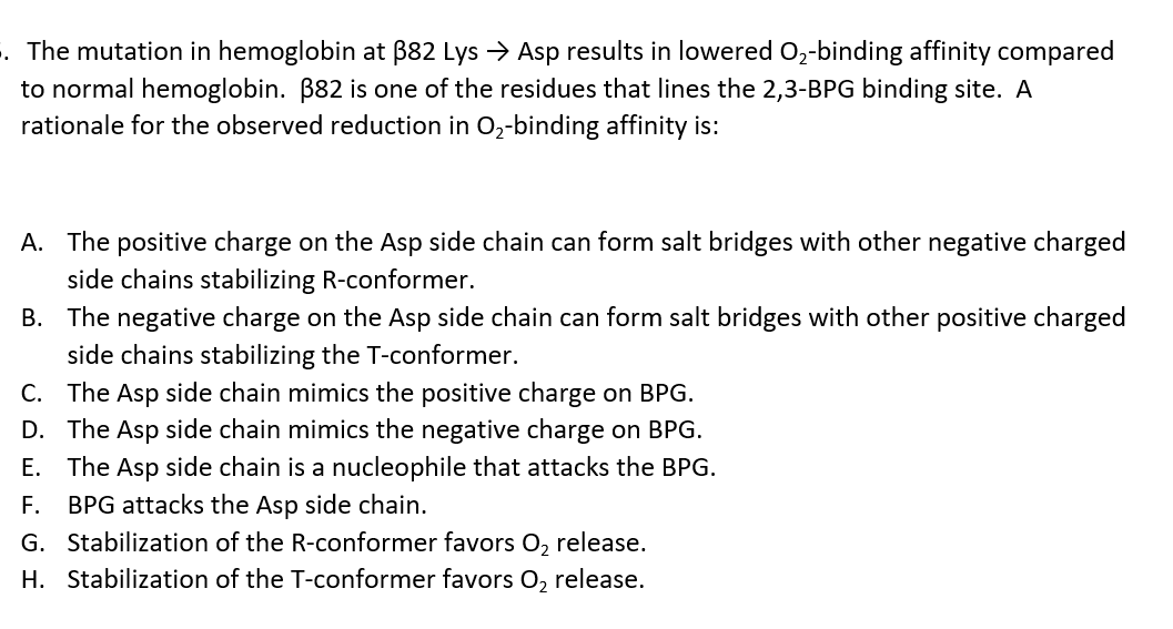 . The mutation in hemoglobin at B82 Lys → Asp results in lowered O2-binding affinity compared
to normal hemoglobin. B82 is one of the residues that lines the 2,3-BPG binding site. A
rationale for the observed reduction in O2-binding affinity is:
A. The positive charge on the Asp side chain can form salt bridges with other negative charged
side chains stabilizing R-conformer.
B. The negative charge on the Asp side chain can form salt bridges with other positive charged
side chains stabilizing the T-conformer.
C. The Asp side chain mimics the positive charge on BPG.
D. The Asp side chain mimics the negative charge on BPG.
E. The Asp side chain is a nucleophile that attacks the BPG.
F.
BPG attacks the Asp side chain.
G. Stabilization of the R-conformer favors O, release.
H. Stabilization of the T-conformer favors O, release.
