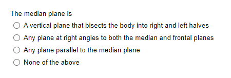 The median plane is
A vertical plane that bisects the body into right and left halves
Any plane at right angles to both the median and frontal planes
Any plane parallel to the median plane
None of the above
