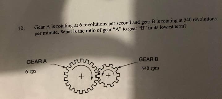 10. Gear A is rotating at 6 revolutions per second and gear B is rotating at 540 revolutions
per minute. What is the ratio of gear "A" to gear "B" in its lowest term?
GEAR A
GEAR B
6 rps
540 rpm
مای
