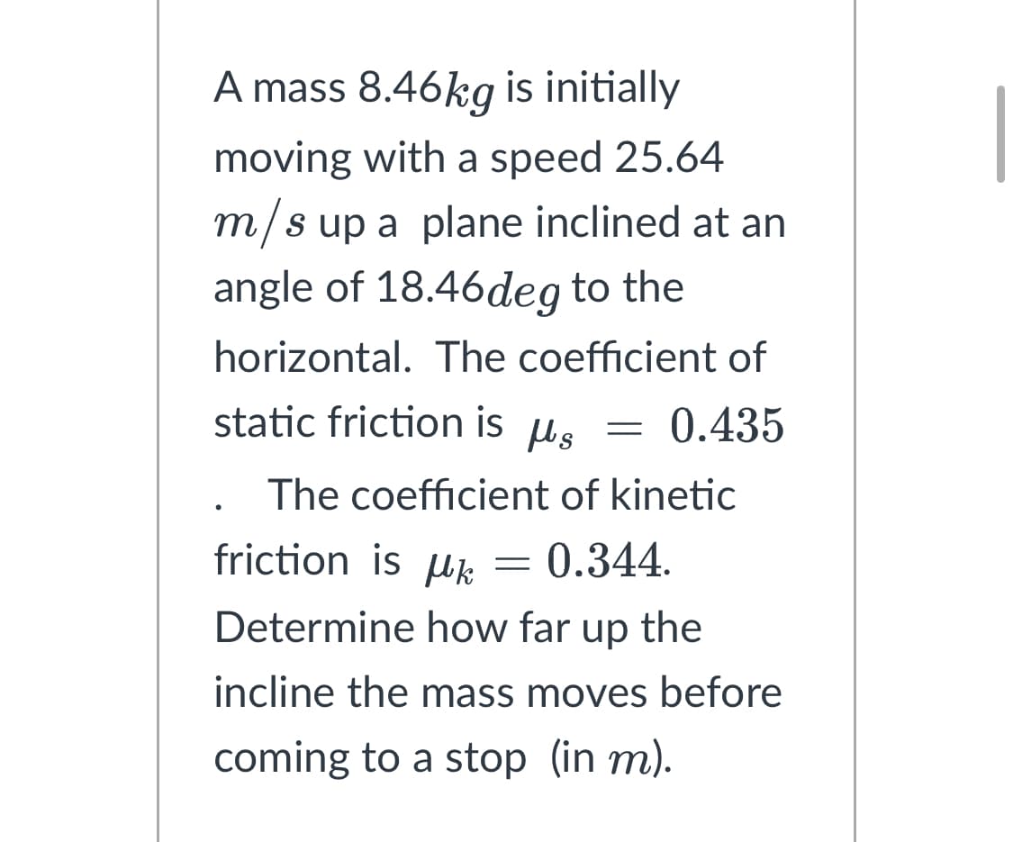 A mass 8.46kg is initially
moving with a speed 25.64
m/s up a plane inclined at an
angle of 18.46deg to the
horizontal. The coefficient of
0.435
static friction is μg =
Ms
The coefficient of kinetic
friction is μ = 0.344.
Determine how far up the
incline the mass moves before
coming to a stop (in m).