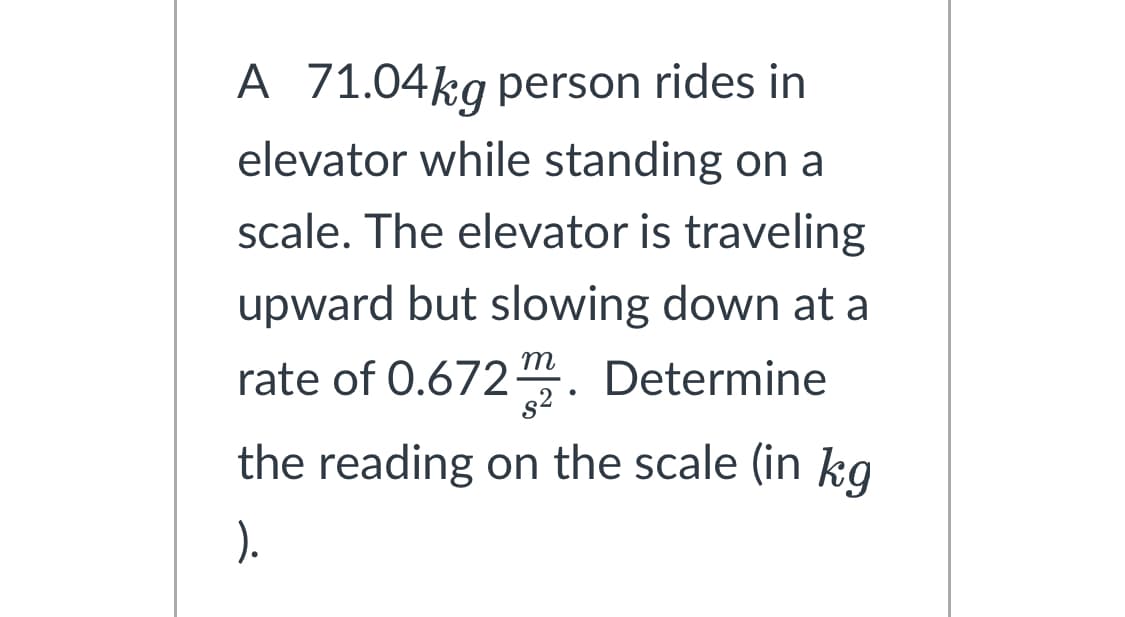 A 71.04kg person rides in
elevator while standing on a
scale. The elevator is traveling
upward but slowing down at a
rate of 0.672m. Determine
the reading on the scale (in kg
).