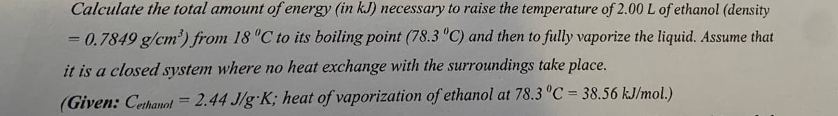 Calculate the total amount of energy (in kJ) necessary to raise the temperature of 2.00L of ethanol (density
= 0.7849 g/cm') from 18 "C to its boiling point (78.3 "C) and then to fully vaporize the liquid. Assume that
it is a closed system where no heat exchange with the surroundings take place.
(Given: Cethanol = 2.44 J/g K; heat of vaporization of ethanol at 78.3 °C = 38.56 kJ/mol.)
