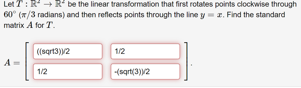 Let T : R² → R² be the linear transformation that first rotates points clockwise through
60° (π/3 radians) and then reflects points through the line y = x. Find the standard
matrix A for T.
((sqrt3))/2
1/2
A
31
1/2
-(sqrt(3))/2
=