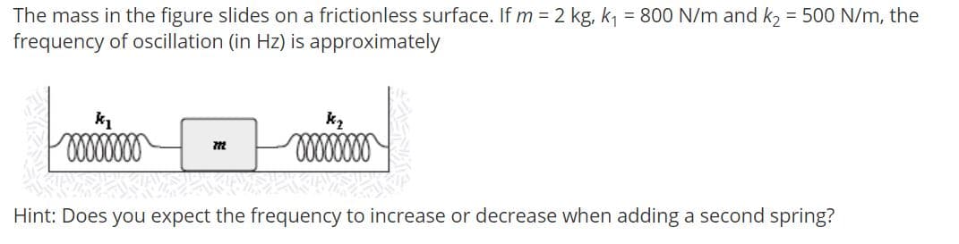 The mass in the figure slides on a frictionless surface. If m = 2 kg, k, = 800 N/m and k, = 500 N/m, the
frequency of oscillation (in Hz) is approximately
k2
Hint: Does you expect the frequency to increase or decrease when adding a second spring?
