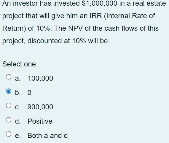 An investor has invested $1,000,000 in a real estate
project that will give him an IRR (Internal Rate of
Return) of 10%. The NPV of the cash flows of this
project, discounted at 10% will be:
Select one:
а. 100,000
O b. 0
С.
900,000
O d. Positive
Both a and d
O e.
