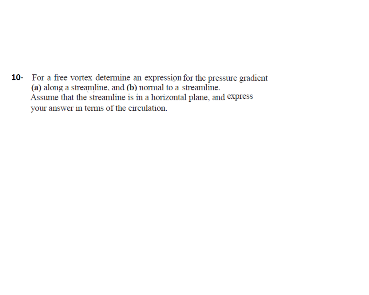 10- For a free vortex determine an expression for the pressure gradient
(a) along a streamline, and (b) normal to a streamline.
Assume that the streamline is in a horizontal plane, and express
your answer in terms of the circulation.
