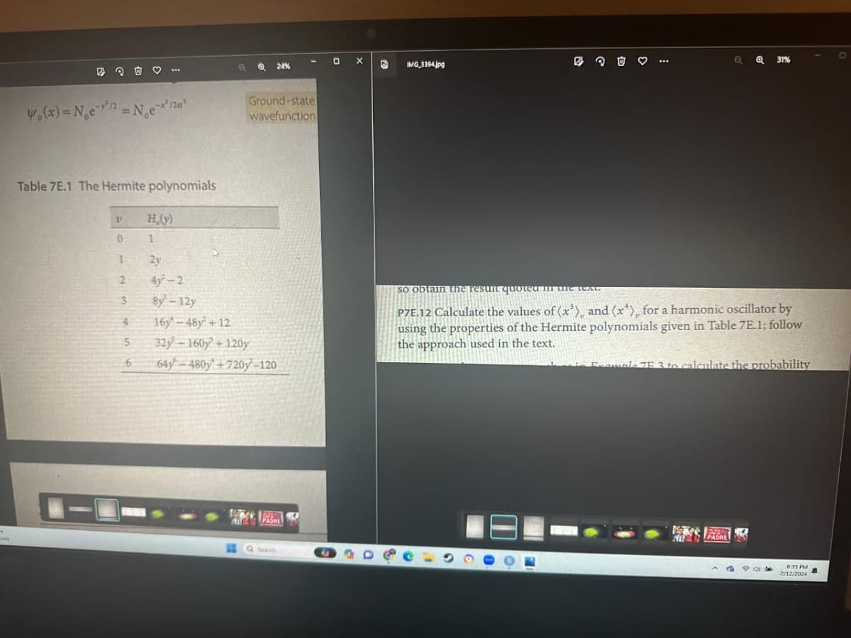 "
B
₁(x) = N₂e-¹/2 =N₁e²12a²
Table 7E.1 The Hermite polynomials
V
0
1
2
3
4
5
6
H₂(y)
1
2y
4y²-2
8y-12y
Q
24%
Ground-state
wavefunction
16y 48y +12
32y-160y +120y
64-480y +720-120
6-730
PADRE
Q Search
O X
B
IMG_3394.jpg
O
so obtain the resunt quoted in
P7E-12 Calculate the values of (x³), and (x^), for a harmonic oscillator by
using the properties of the Hermite polynomials given in Table 7E.1; follow
the approach used in the text.
Q31%
i Example 7F 3 to calculate the probability
NIT
24
PO
6:33 PM
2/12/2024
D