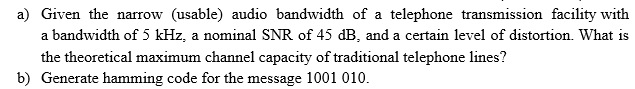 a) Given the narrow (usable) audio bandwidth of a telephone transmission facility with
a bandwidth of 5 kHz, a nominal SNR of 45 dB, and a certain level of distortion. What is
the theoretical maximum channel capacity of traditional telephone lines?
b) Generate hamming code for the message 1001 010.