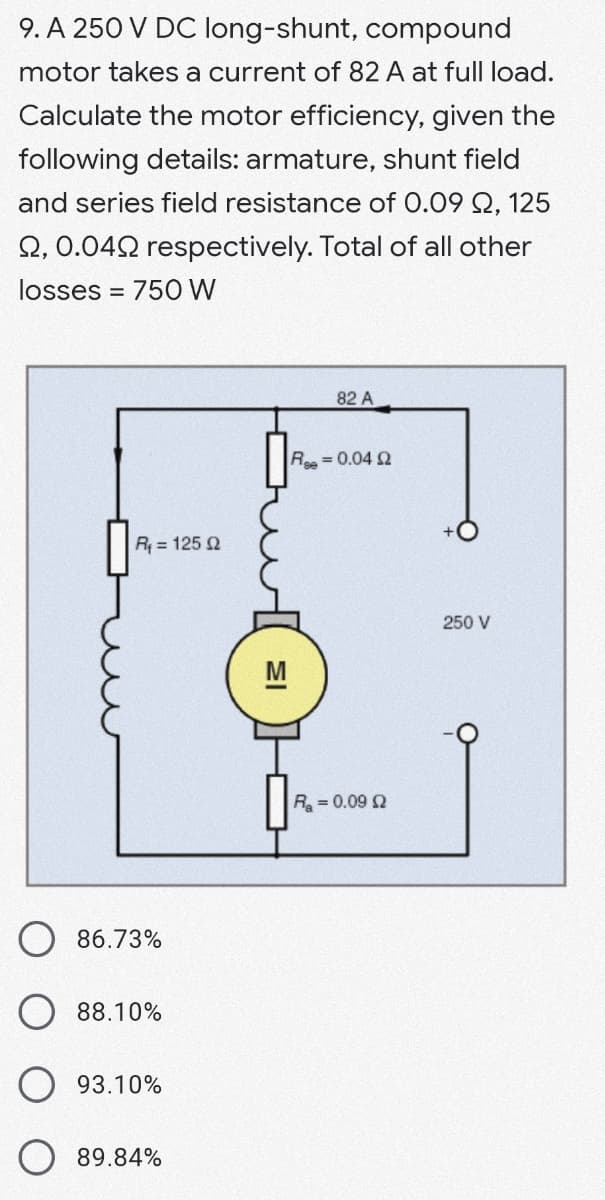 9. A 250 V DC long-shunt, compound
motor takes a current of 82 A at full load.
Calculate the motor efficiency, given the
following details: armature, shunt field
and series field resistance of 0.09 Q, 125
2, 0.042 respectively. Total of all other
losses = 750 W
%3D
82 A
Re= 0.04 2
R = 125 2
250 V
R = 0.09 2
86.73%
88.10%
93.10%
89.84%
