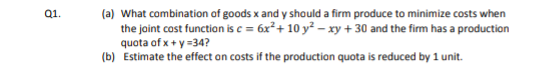 Q1.
(a) What combination of goods x and y should a firm produce to minimize costs when
the joint cost function is c = 6x²+ 10 y² – xy + 30 and the firm has a production
quota of x + y =34?
(b) Estimate the effect an costs if the production quota is reduced by 1 unit.
